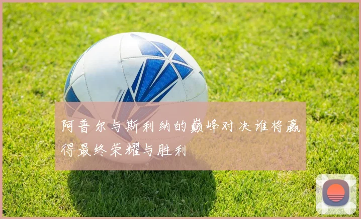 阿普尔与斯利纳的巅峰对决谁将赢得最终荣耀与胜利