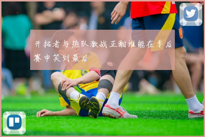 开拓者与热队激战正酣谁能在季后赛中笑到最后