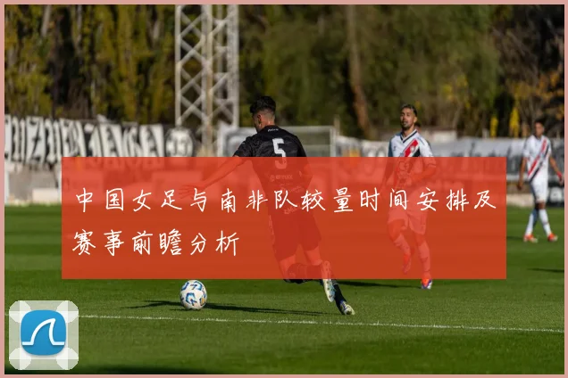 中国女足与南非队较量时间安排及赛事前瞻分析