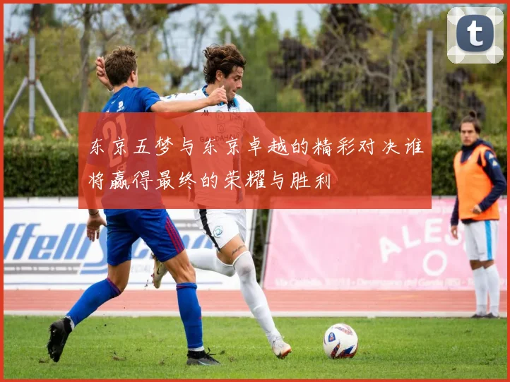 东京五梦与东京卓越的精彩对决谁将赢得最终的荣耀与胜利