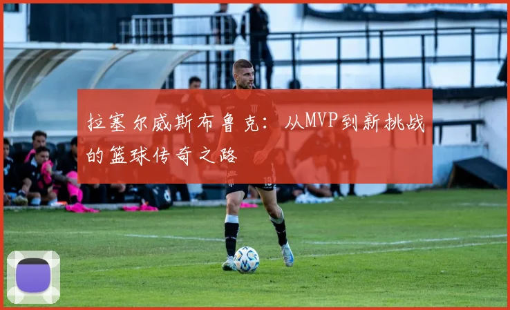 拉塞尔威斯布鲁克：从MVP到新挑战的篮球传奇之路