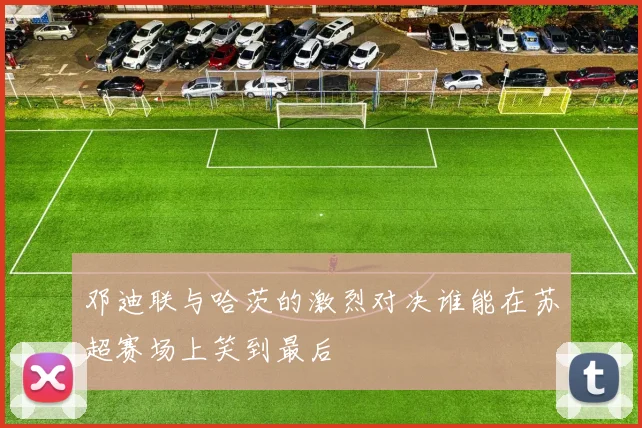 邓迪联与哈茨的激烈对决谁能在苏超赛场上笑到最后