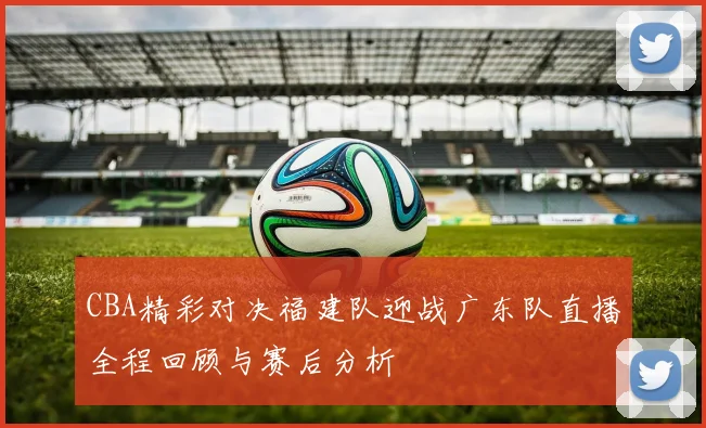 CBA精彩对决福建队迎战广东队直播全程回顾与赛后分析