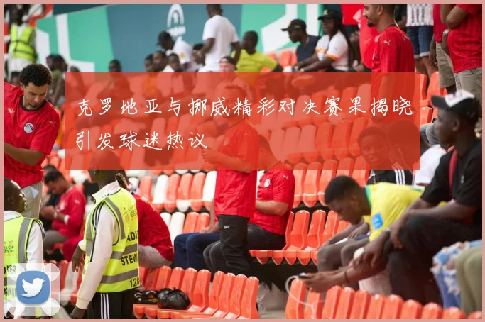 克罗地亚与挪威精彩对决赛果揭晓引发球迷热议