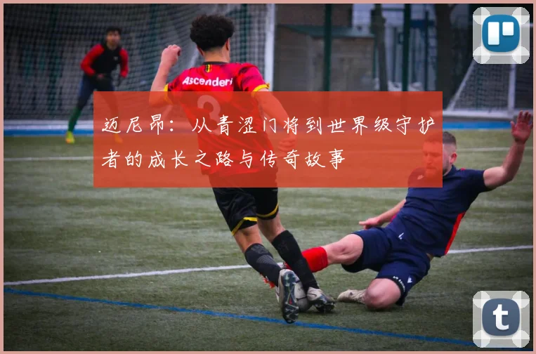 迈尼昂：从青涩门将到世界级守护者的成长之路与传奇故事