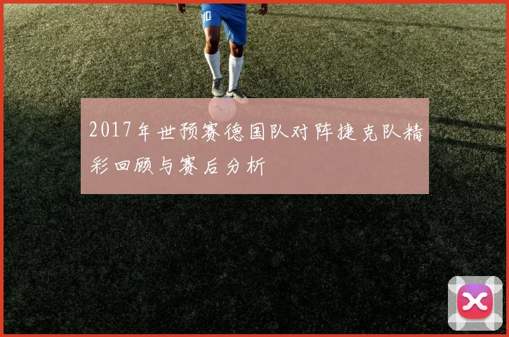 2017年世预赛德国队对阵捷克队精彩回顾与赛后分析