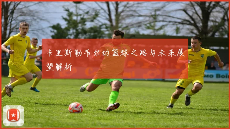 卡里斯勒韦尔的篮球之路与未来展望解析