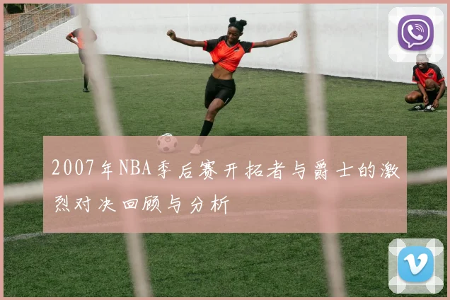 2007年NBA季后赛开拓者与爵士的激烈对决回顾与分析