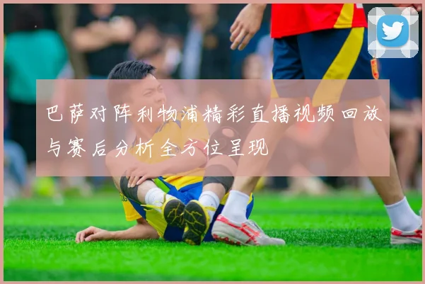 巴萨对阵利物浦精彩直播视频回放与赛后分析全方位呈现