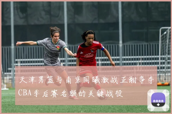 天津男篮与南京同曦激战正酣争夺CBA季后赛名额的关键战役